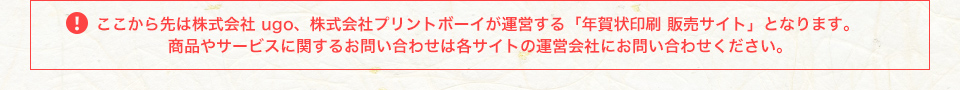 ここから先は株式会社ugo、株式会社プリントボーイが運営する「年賀状印刷 販売サイト」となります。商品やサービスに関するお問合せは各サイトの運営会社にお問い合わせください。