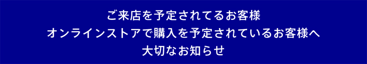 ご来店を予定されているお客様・オンラインストアで購入を予定されているお客様へ、大切なお知らせ
