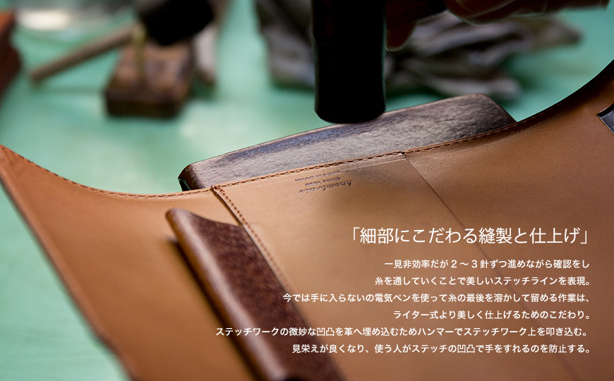 「細部にこだわる縫製と仕上げ」　一見非効率だが2～3針ずつ進めながら確認をし糸を通していくことで美しいステッチラインを表現。今では手に入らないの電気ペンを使って糸の最後を溶かして留める作業は、ライター式より美しく仕上げるためのこだわり。ステッチワークの微妙な凹凸を革へ埋め込むためハンマーでステッチワーク上を叩き込む。見栄えが良くなり、使う人がステッチの凹凸で手をすれるのを防止する。